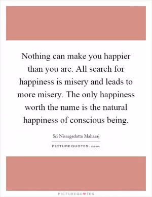 Nothing can make you happier than you are. All search for happiness is misery and leads to more misery. The only happiness worth the name is the natural happiness of conscious being Picture Quote #1