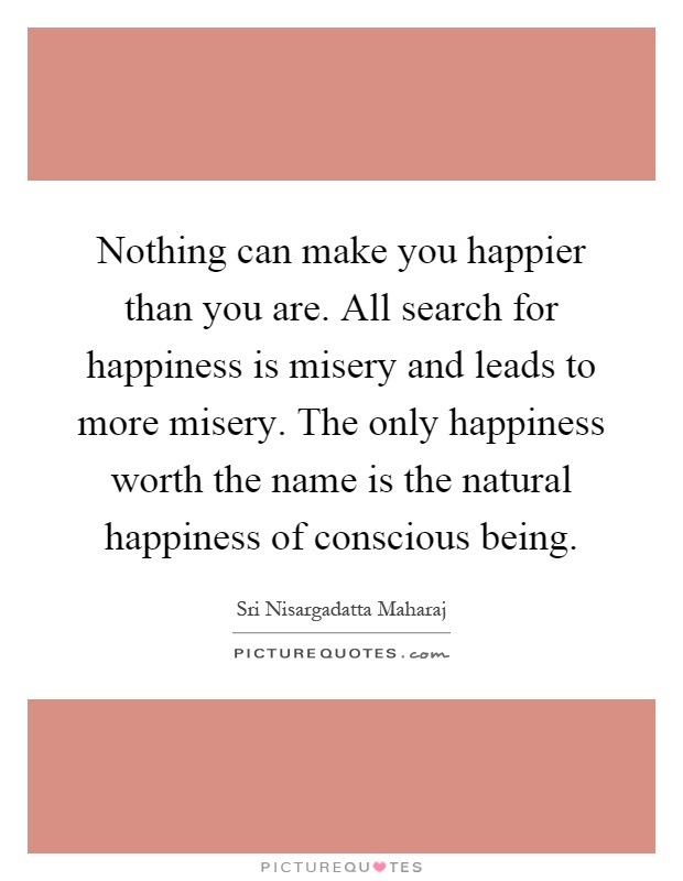 Nothing can make you happier than you are. All search for happiness is misery and leads to more misery. The only happiness worth the name is the natural happiness of conscious being Picture Quote #1
