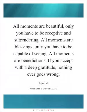 All moments are beautiful, only you have to be receptive and surrendering. All moments are blessings, only you have to be capable of seeing. All moments are benedictions. If you accept with a deep gratitude, nothing ever goes wrong Picture Quote #1