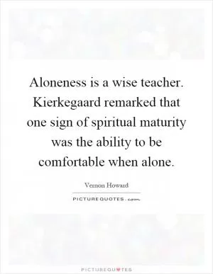 Aloneness is a wise teacher. Kierkegaard remarked that one sign of spiritual maturity was the ability to be comfortable when alone Picture Quote #1