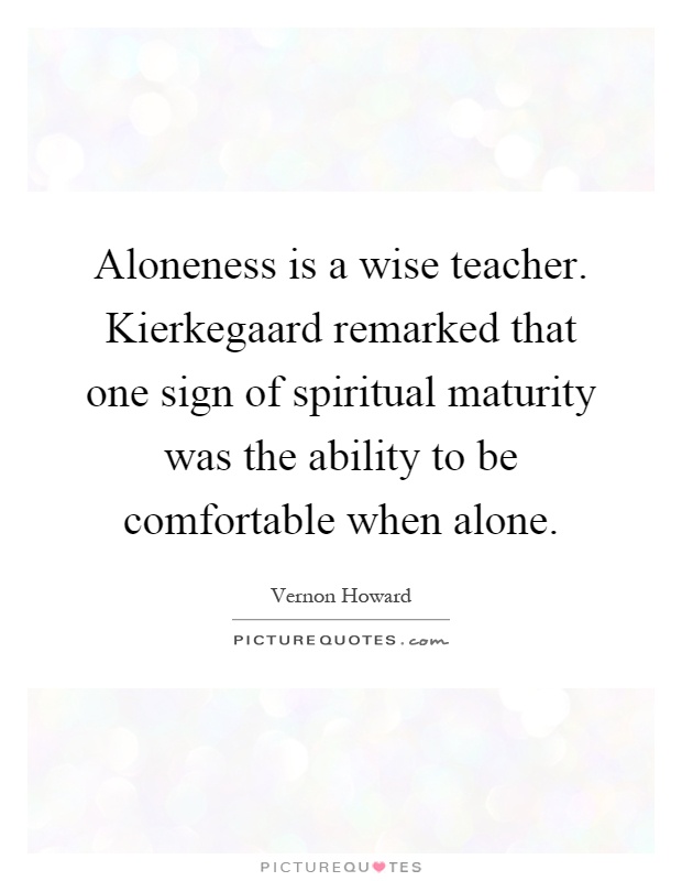Aloneness is a wise teacher. Kierkegaard remarked that one sign of spiritual maturity was the ability to be comfortable when alone Picture Quote #1