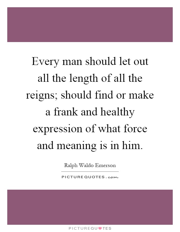 Every man should let out all the length of all the reigns; should find or make a frank and healthy expression of what force and meaning is in him Picture Quote #1