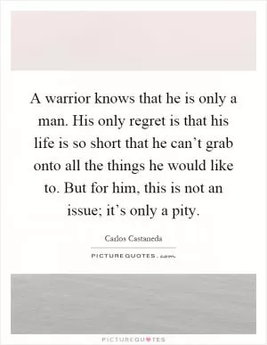 A warrior knows that he is only a man. His only regret is that his life is so short that he can’t grab onto all the things he would like to. But for him, this is not an issue; it’s only a pity Picture Quote #1