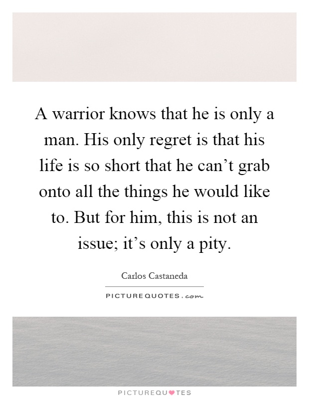 A warrior knows that he is only a man. His only regret is that his life is so short that he can't grab onto all the things he would like to. But for him, this is not an issue; it's only a pity Picture Quote #1