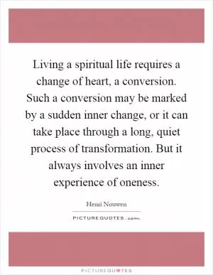 Living a spiritual life requires a change of heart, a conversion. Such a conversion may be marked by a sudden inner change, or it can take place through a long, quiet process of transformation. But it always involves an inner experience of oneness Picture Quote #1