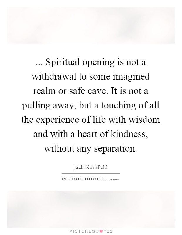 ... Spiritual opening is not a withdrawal to some imagined realm or safe cave. It is not a pulling away, but a touching of all the experience of life with wisdom and with a heart of kindness, without any separation Picture Quote #1