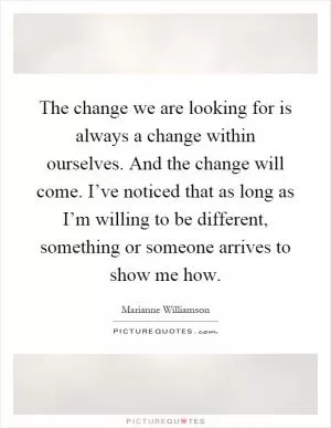 The change we are looking for is always a change within ourselves. And the change will come. I’ve noticed that as long as I’m willing to be different, something or someone arrives to show me how Picture Quote #1