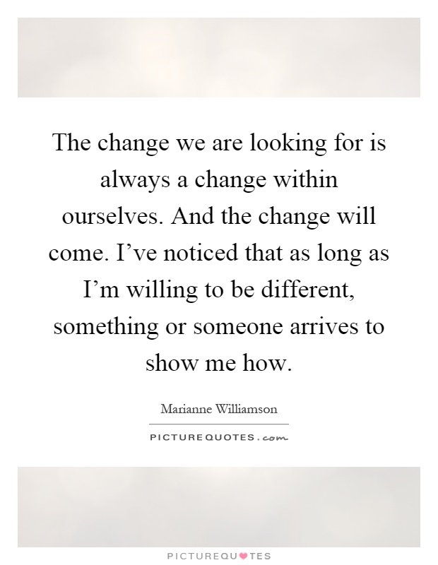 The change we are looking for is always a change within ourselves. And the change will come. I've noticed that as long as I'm willing to be different, something or someone arrives to show me how Picture Quote #1