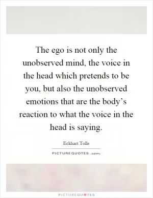 The ego is not only the unobserved mind, the voice in the head which pretends to be you, but also the unobserved emotions that are the body’s reaction to what the voice in the head is saying Picture Quote #1