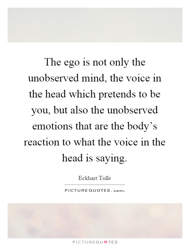 The ego is not only the unobserved mind, the voice in the head which pretends to be you, but also the unobserved emotions that are the body's reaction to what the voice in the head is saying Picture Quote #1