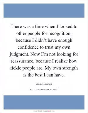 There was a time when I looked to other people for recognition, because I didn’t have enough confidence to trust my own judgment. Now I’m not looking for reassurance, because I realize how fickle people are. My own strength is the best I can have Picture Quote #1