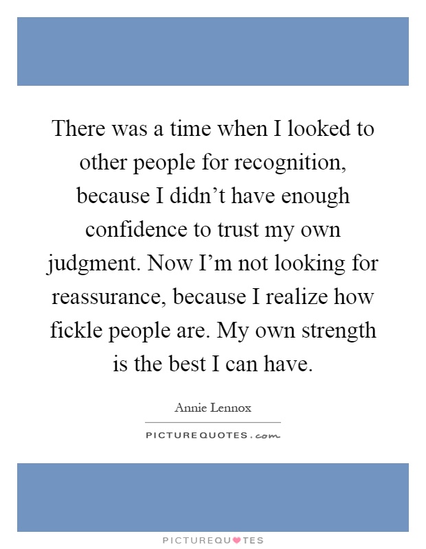 There was a time when I looked to other people for recognition, because I didn't have enough confidence to trust my own judgment. Now I'm not looking for reassurance, because I realize how fickle people are. My own strength is the best I can have Picture Quote #1