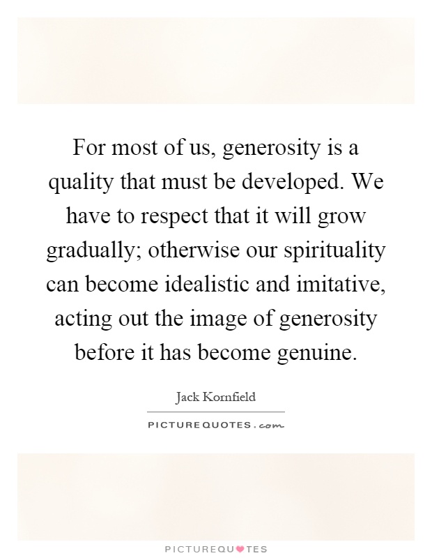 For most of us, generosity is a quality that must be developed. We have to respect that it will grow gradually; otherwise our spirituality can become idealistic and imitative, acting out the image of generosity before it has become genuine Picture Quote #1