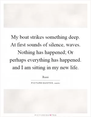 My boat strikes something deep. At first sounds of silence, waves. Nothing has happened; Or perhaps everything has happened. and I am sitting in my new life Picture Quote #1