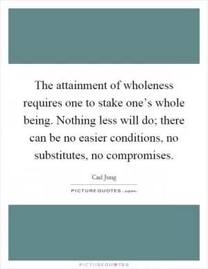 The attainment of wholeness requires one to stake one’s whole being. Nothing less will do; there can be no easier conditions, no substitutes, no compromises Picture Quote #1