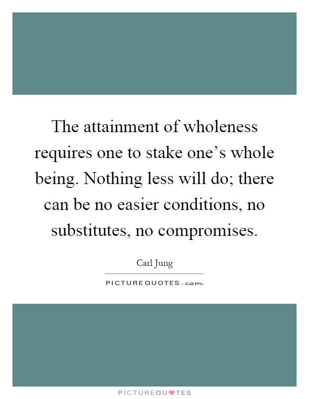 The attainment of wholeness requires one to stake one's whole being. Nothing less will do; there can be no easier conditions, no substitutes, no compromises Picture Quote #1