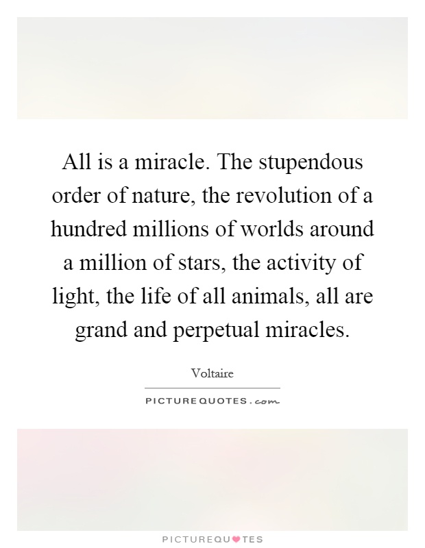 All is a miracle. The stupendous order of nature, the revolution of a hundred millions of worlds around a million of stars, the activity of light, the life of all animals, all are grand and perpetual miracles Picture Quote #1