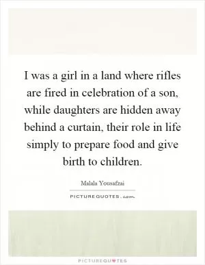 I was a girl in a land where rifles are fired in celebration of a son, while daughters are hidden away behind a curtain, their role in life simply to prepare food and give birth to children Picture Quote #1