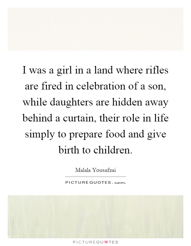 I was a girl in a land where rifles are fired in celebration of a son, while daughters are hidden away behind a curtain, their role in life simply to prepare food and give birth to children Picture Quote #1