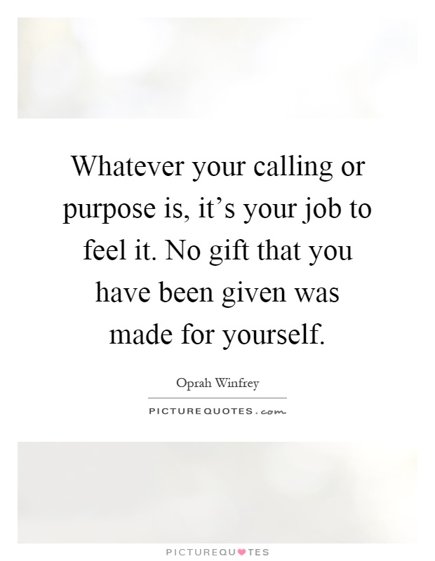 Whatever your calling or purpose is, it's your job to feel it. No gift that you have been given was made for yourself Picture Quote #1