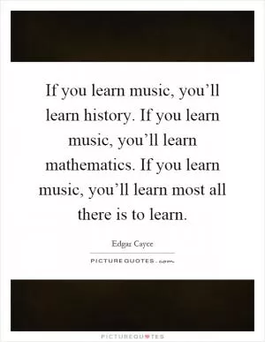 If you learn music, you’ll learn history. If you learn music, you’ll learn mathematics. If you learn music, you’ll learn most all there is to learn Picture Quote #1