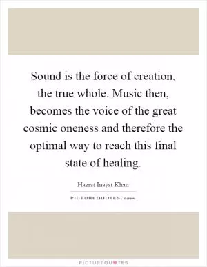 Sound is the force of creation, the true whole. Music then, becomes the voice of the great cosmic oneness and therefore the optimal way to reach this final state of healing Picture Quote #1