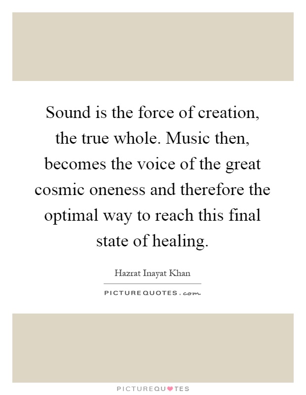 Sound is the force of creation, the true whole. Music then, becomes the voice of the great cosmic oneness and therefore the optimal way to reach this final state of healing Picture Quote #1