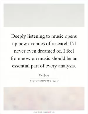Deeply listening to music opens up new avenues of research I’d never even dreamed of. I feel from now on music should be an essential part of every analysis Picture Quote #1