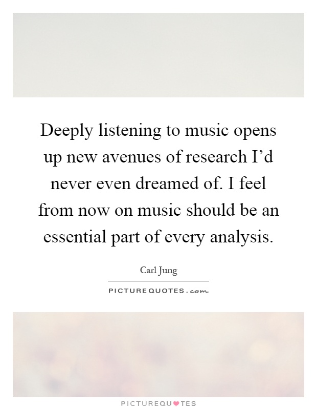 Deeply listening to music opens up new avenues of research I'd never even dreamed of. I feel from now on music should be an essential part of every analysis Picture Quote #1