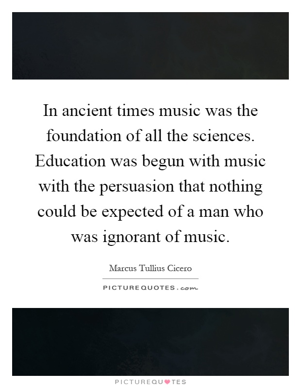 In ancient times music was the foundation of all the sciences. Education was begun with music with the persuasion that nothing could be expected of a man who was ignorant of music Picture Quote #1