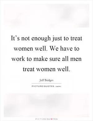 It’s not enough just to treat women well. We have to work to make sure all men treat women well Picture Quote #1