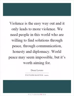Violence is the easy way out and it only leads to more violence. We need people in this world who are willing to find solutions through peace, through communication, honesty and diplomacy. World peace may seem impossible, but it’s worth aiming for Picture Quote #1