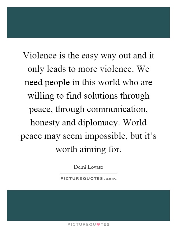 Violence is the easy way out and it only leads to more violence. We need people in this world who are willing to find solutions through peace, through communication, honesty and diplomacy. World peace may seem impossible, but it's worth aiming for Picture Quote #1