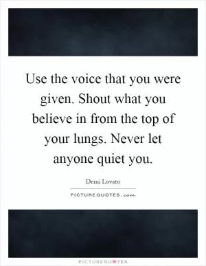 Use the voice that you were given. Shout what you believe in from the top of your lungs. Never let anyone quiet you Picture Quote #1