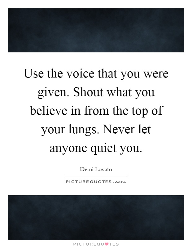 Use the voice that you were given. Shout what you believe in from the top of your lungs. Never let anyone quiet you Picture Quote #1