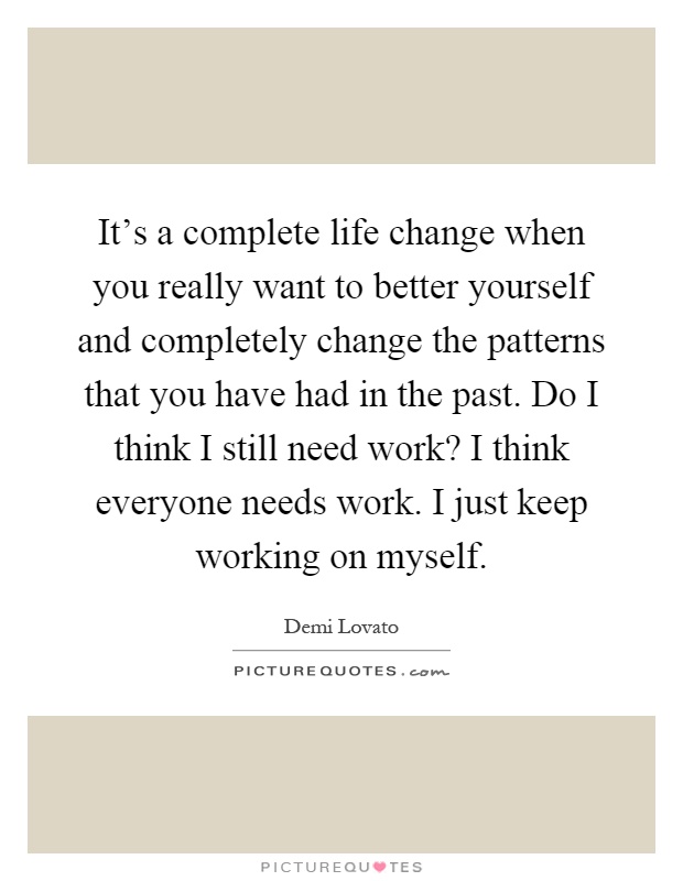 It's a complete life change when you really want to better yourself and completely change the patterns that you have had in the past. Do I think I still need work? I think everyone needs work. I just keep working on myself Picture Quote #1