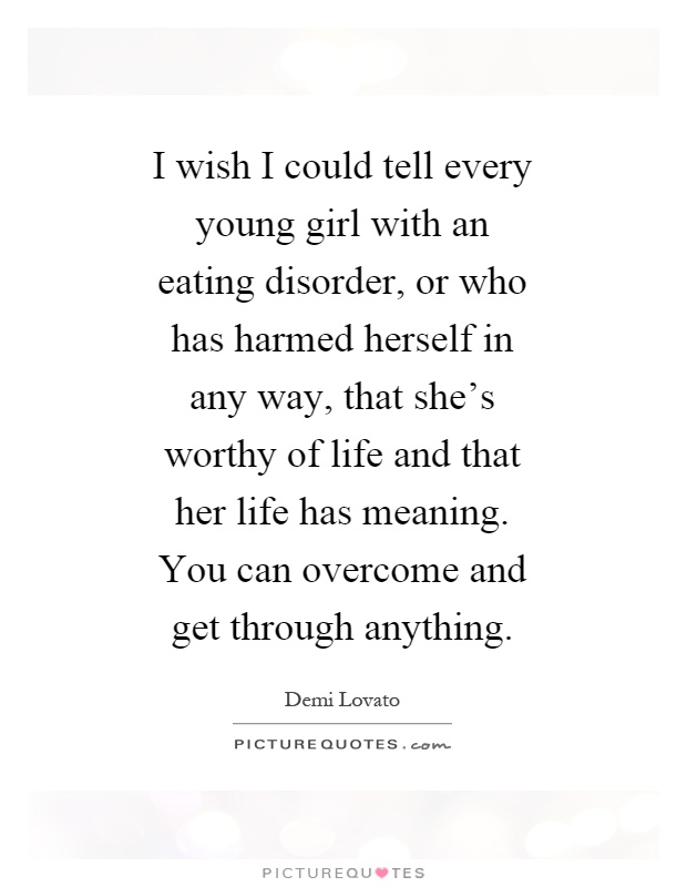 I wish I could tell every young girl with an eating disorder, or who has harmed herself in any way, that she's worthy of life and that her life has meaning. You can overcome and get through anything Picture Quote #1