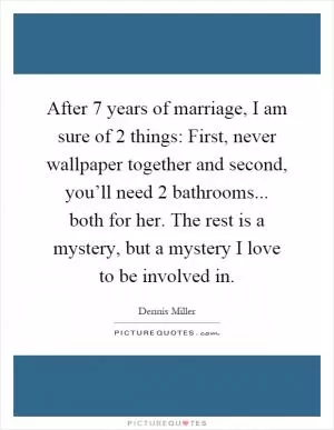 After 7 years of marriage, I am sure of 2 things: First, never wallpaper together and second, you’ll need 2 bathrooms... both for her. The rest is a mystery, but a mystery I love to be involved in Picture Quote #1