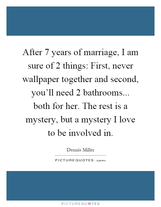 After 7 years of marriage, I am sure of 2 things: First, never wallpaper together and second, you'll need 2 bathrooms... both for her. The rest is a mystery, but a mystery I love to be involved in Picture Quote #1