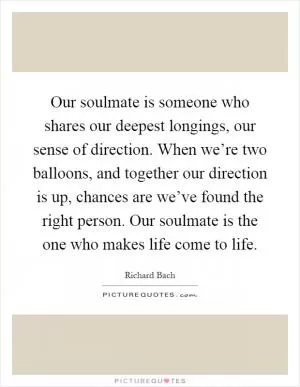 Our soulmate is someone who shares our deepest longings, our sense of direction. When we’re two balloons, and together our direction is up, chances are we’ve found the right person. Our soulmate is the one who makes life come to life Picture Quote #1