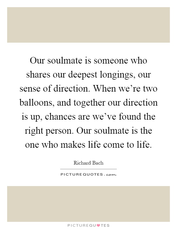 Our soulmate is someone who shares our deepest longings, our sense of direction. When we're two balloons, and together our direction is up, chances are we've found the right person. Our soulmate is the one who makes life come to life Picture Quote #1