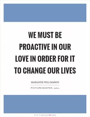 We must be proactive in our love in order for it to change our lives Picture Quote #1