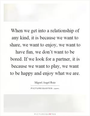 When we get into a relationship of any kind, it is because we want to share, we want to enjoy, we want to have fun, we don’t want to be bored. If we look for a partner, it is because we want to play, we want to be happy and enjoy what we are Picture Quote #1