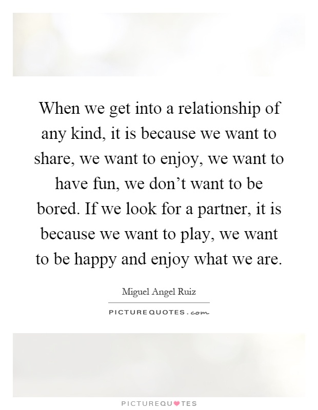 When we get into a relationship of any kind, it is because we want to share, we want to enjoy, we want to have fun, we don't want to be bored. If we look for a partner, it is because we want to play, we want to be happy and enjoy what we are Picture Quote #1