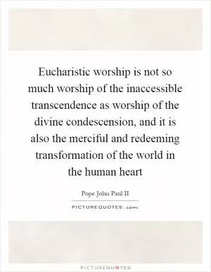 Eucharistic worship is not so much worship of the inaccessible transcendence as worship of the divine condescension, and it is also the merciful and redeeming transformation of the world in the human heart Picture Quote #1