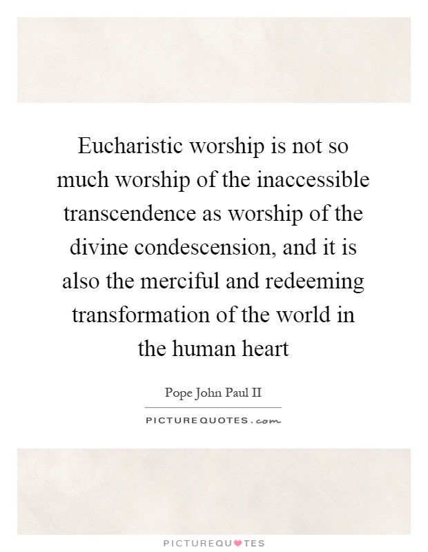 Eucharistic worship is not so much worship of the inaccessible transcendence as worship of the divine condescension, and it is also the merciful and redeeming transformation of the world in the human heart Picture Quote #1