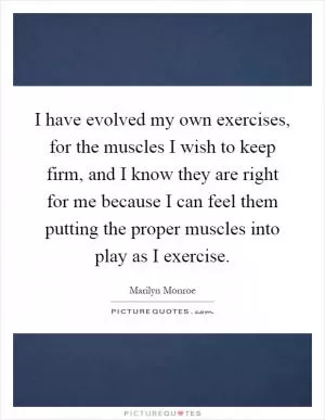 I have evolved my own exercises, for the muscles I wish to keep firm, and I know they are right for me because I can feel them putting the proper muscles into play as I exercise Picture Quote #1