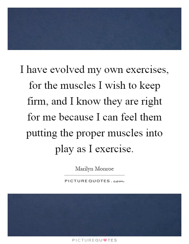 I have evolved my own exercises, for the muscles I wish to keep firm, and I know they are right for me because I can feel them putting the proper muscles into play as I exercise Picture Quote #1
