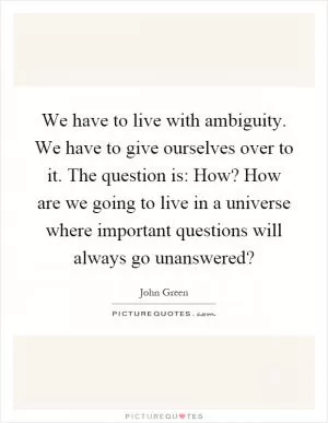 We have to live with ambiguity. We have to give ourselves over to it. The question is: How? How are we going to live in a universe where important questions will always go unanswered? Picture Quote #1