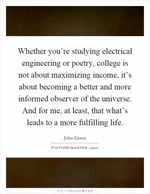 Whether you’re studying electrical engineering or poetry, college is not about maximizing income, it’s about becoming a better and more informed observer of the universe. And for me, at least, that what’s leads to a more fulfilling life Picture Quote #1